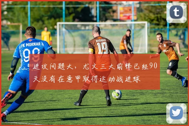 进攻问题大，尤文三大前锋已经90天没有在意甲取得运动战进球