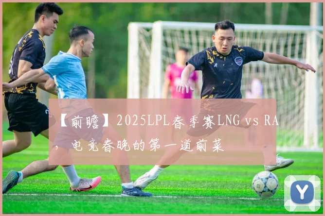 【前瞻】2025LPL春季赛LNG vs RA，电竞春晚的第一道前菜