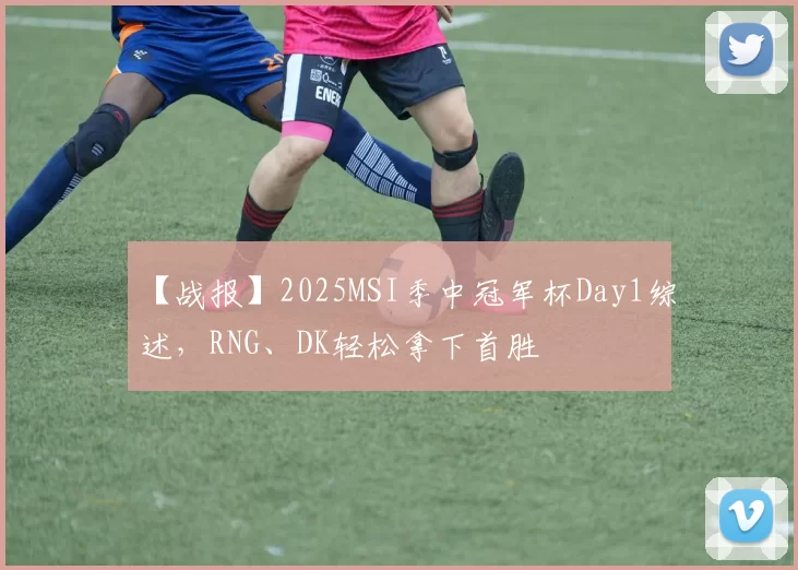 【战报】2025MSI季中冠军杯Day1综述，RNG、DK轻松拿下首胜