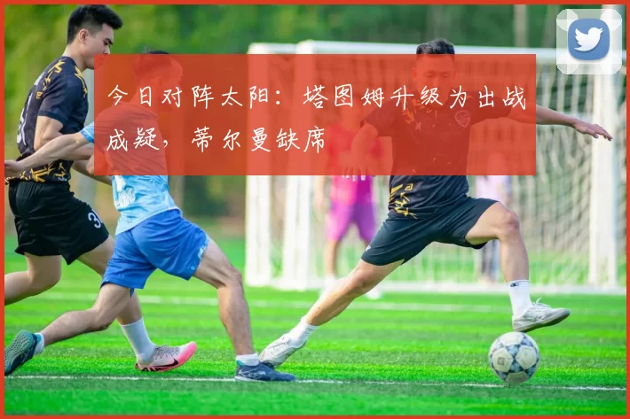 今日对阵太阳：塔图姆升级为出战成疑，蒂尔曼缺席