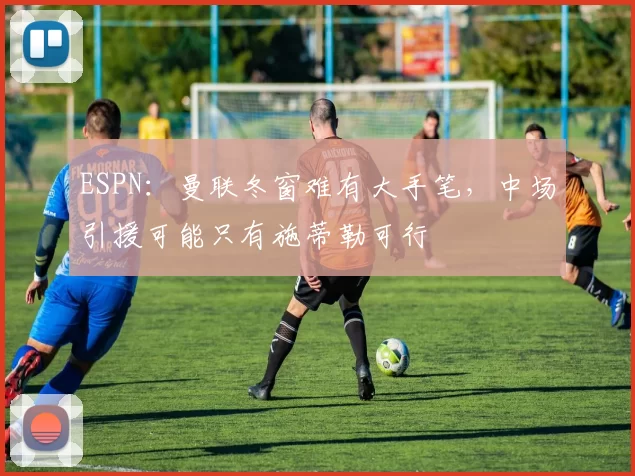 ESPN：曼联冬窗难有大手笔，中场引援可能只有施蒂勒可行