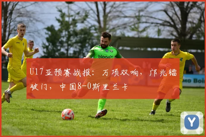 U17亚预赛战报：万项双响，邝兆镭破门，中国8-0斯里兰卡