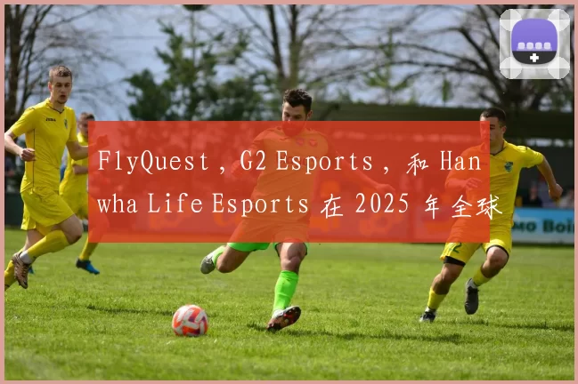 FlyQuest , G2 Esports , 和 Hanwha Life Esports 在 2025 年全球总决赛中获得第二场胜利