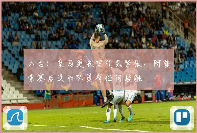 六台：皇马更衣室气氛紧张，阿隆索赛后没和队员有任何接触