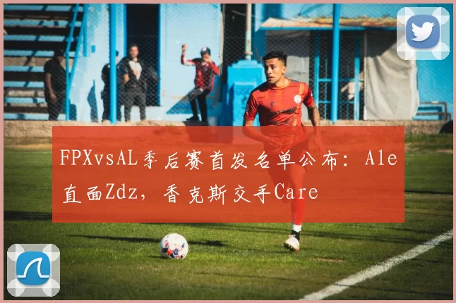 FPXvsAL季后赛首发名单公布：Ale直面Zdz，香克斯交手Care