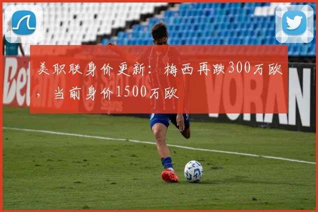 美职联身价更新：梅西再跌300万欧，当前身价1500万欧