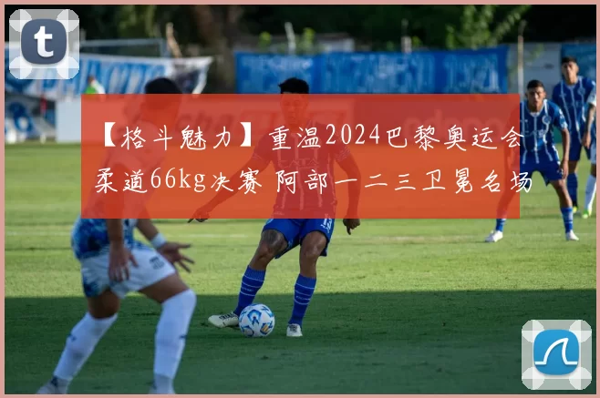 【格斗魅力】重温2024巴黎奥运会柔道66kg决赛 阿部一二三卫冕名场面